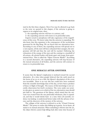 FROM BIG BANG TO BIG CRUNCH



ined in the first three chapters. Now if we may be allowed to go back
to the verse we quoted in this chapter, if the universe is going to
regress to its original state, then:
    1- the expanding universe will have to contract, and
    2- the expanding universe will return to its primordial unity.
    Experts versed in astrophysics will take cognizance of the magnifi-
cence of this verse. We know today that the universe is expanding. We
also know that this expansion is the consequence of the acceleration
generated by the Big Bang. We are faced with two alternatives here.
According to one of them, the expanding universe will spread out to
a vast expanse, all the stars will have exhausted their energies, the tem-
perature will fall and thus the end will be reached. Following the
exhaustion of the energy of the stars and the coming to a standstill of
all actions, all celestial bodies will break apart and escape from gravi-
tational force. This is called the “Open Universe Model.” According
to a second alternative, the expanding universe will stop because of
the mutual attraction of all bodies, and the universe will contract to
return to its primordial state.


           ONE MIRACLE AFTER ANOTHER

It seems that the Quran’s implication is inclined toward the second
alternative. At a time when people believed that the earth stood on
the horns of an ox or on a fish, the Quran’s description of the event
was incredible. There is no way this fact could have been rendered
from the scientific knowledge base of the day, or have been a product
of fancy or flight of thought. The source of this knowledge is not sci-
entific observation but God’s revelation. The verse under our scruti-
ny also gives an answer as to which of the two alternatives man should
put faith in. The greatness of the Quran, which stated that the uni-
verse was created from the one primordial wholeness, that it expand-
ed, and that it would shrink back -at a time when all scientific evi-
dence was lacking- is understood better today with the advance of sci-
ence and the discovery of the mystery of the universe.
    The collapse of the universe is referred to as the “Closed Universe
Model.” The power to realize this folding up is gravity. As we know, all
matter is in mutual attraction. When something is thrown into the air,
the object thrown cannot help falling back after some time because of


                                  251
 