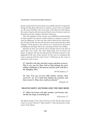 THE QURAN: UNCHALLENGEABLE MIRACLE



gravity; matter that has scattered in every possible direction in space fol-
lowing the Big Bang will retrace its steps in a given time to be folded
up. We must remember that at the time of the descent of the Quran,
the notion of gravity did not exist and that it was to be known some one
thousand years later, thanks to Newton’s discovery.
    Once the expansion of the universe was established, scientists began
to study whether the universe would continue to expand or come to a
close by folding up. To this end, they tried to find out the critical den-
sity of matter in the universe and arrived at certain ratios that they called
“Omega.” If the density in the universe is at a certain level, the process
of folding up will begin before the scattering of matter into infinity...
    Humans are born, live and die and eventually return to the dust of
which they were made. The same thing holds true for beasts and
plants. It appears that the law that governs all living creatures is also
applicable in the case of the universe. In the verse we examined, this
event is stressed with the word “revert.” Following are the verses in
which this word is used.

   27- And He is the One who first creates and then reverts it.
   This is very easy for Him. And to Him belongs the most
   sublime similitude, in the heavens and the earth. And He is
   the Almighty, Wise.
                                            30-The Romans, 27

   34- Say: “Can any of your idols initiate creation, then
   revert it?” say “It is God who initiates the creation, and
   then reverts it. Then, how could you deviate?”
                                                  10-Jonah, 34


 HEAVEN RENT ASUNDER AND THE RED ROSE

   37- When the heaven will split asunder, and become rosy
   red like the dregs of anointing oil.
                                             55-Gracious, 37

The Quran speaks of the color of heaven on the day the solar system
comes to an end. Heaven’s “split asunder” is also mentioned in other
verses of the Quran.


                                    252
 