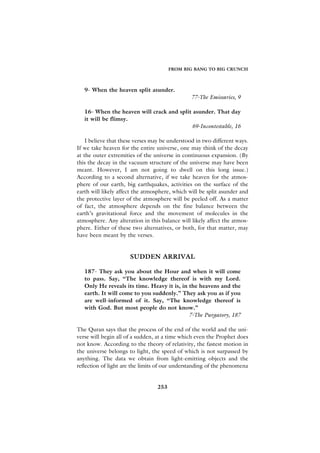 FROM BIG BANG TO BIG CRUNCH



   9- When the heaven split asunder.
                                                77-The Emissaries, 9

   16- When the heaven will crack and split asunder. That day
   it will be flimsy.
                                           69-Incontestable, 16

    I believe that these verses may be understood in two different ways.
If we take heaven for the entire universe, one may think of the decay
at the outer extremities of the universe in continuous expansion. (By
this the decay in the vacuum structure of the universe may have been
meant. However, I am not going to dwell on this long issue.)
According to a second alternative, if we take heaven for the atmos-
phere of our earth, big earthquakes, activities on the surface of the
earth will likely affect the atmosphere, which will be split asunder and
the protective layer of the atmosphere will be peeled off. As a matter
of fact, the atmosphere depends on the fine balance between the
earth’s gravitational force and the movement of molecules in the
atmosphere. Any alteration in this balance will likely affect the atmos-
phere. Either of these two alternatives, or both, for that matter, may
have been meant by the verses.


                      SUDDEN ARRIVAL

   187- They ask you about the Hour and when it will come
   to pass. Say, “The knowledge thereof is with my Lord.
   Only He reveals its time. Heavy it is, in the heavens and the
   earth. It will come to you suddenly.” They ask you as if you
   are well-informed of it. Say, “The knowledge thereof is
   with God. But most people do not know.”
                                             7-The Purgatory, 187

The Quran says that the process of the end of the world and the uni-
verse will begin all of a sudden, at a time which even the Prophet does
not know. According to the theory of relativity, the fastest motion in
the universe belongs to light, the speed of which is not surpassed by
anything. The data we obtain from light-emitting objects and the
reflection of light are the limits of our understanding of the phenomena


                                 253
 