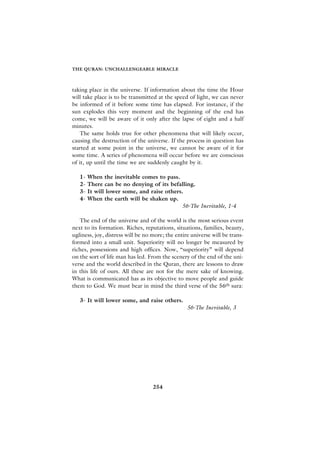 THE QURAN: UNCHALLENGEABLE MIRACLE



taking place in the universe. If information about the time the Hour
will take place is to be transmitted at the speed of light, we can never
be informed of it before some time has elapsed. For instance, if the
sun explodes this very moment and the beginning of the end has
come, we will be aware of it only after the lapse of eight and a half
minutes.
    The same holds true for other phenomena that will likely occur,
causing the destruction of the universe. If the process in question has
started at some point in the universe, we cannot be aware of it for
some time. A series of phenomena will occur before we are conscious
of it, up until the time we are suddenly caught by it.

   1-   When the inevitable comes to pass.
   2-   There can be no denying of its befalling.
   3-   It will lower some, and raise others.
   4-   When the earth will be shaken up.
                                            56-The Inevitable, 1-4

   The end of the universe and of the world is the most serious event
next to its formation. Riches, reputations, situations, families, beauty,
ugliness, joy, distress will be no more; the entire universe will be trans-
formed into a small unit. Superiority will no longer be measured by
riches, possessions and high offices. Now, “superiority” will depend
on the sort of life man has led. From the scenery of the end of the uni-
verse and the world described in the Quran, there are lessons to draw
in this life of ours. All these are not for the mere sake of knowing.
What is communicated has as its objective to move people and guide
them to God. We must bear in mind the third verse of the 56th sura:

   3- It will lower some, and raise others.
                                                  56-The Inevitable, 3




                                   254
 