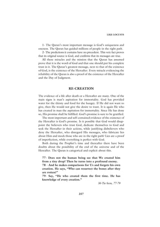 LIKE LOCUSTS



    1- The Quran’s most important message is God’s uniqueness and
oneness. The Quran has guided millions of people in the right path.
    2- The predictions it contains have no precedent. This very fact proves
that its original source is God, and confirms that its messages are true.
    All these miracles and the mission that the Quran has assumed
prove that it is the word of God and that one should put his complete
trust in it. The Quran’s greatest message, next to that of the existence
of God, is the existence of the Hereafter. Every miracle evidencing the
reliability of the Quran is also a proof of the existence of the Hereafter
and the Day of Judgment.


                          RE-CREATION

The evidence of a life after death or a Hereafter are many. One of the
main signs is man’s aspiration for immortality. God has provided
water for the thirsty and food for the hungry. If He did not want to
give, then He would not give the desire to want. It is again He who
has created in man the aspiration for immortality. Since He has done
so, His promise shall be fulfilled. God’s promise is sure to be gratified.
    The most important and self-contained evidence of the existence of
the Hereafter is God’s promise. Is it possible that God would disap-
point the believers who trust God, dedicate themselves to God and
seek the Hereafter in their actions, while justifying disbelievers who
deny the Hereafter, who disregard His messages, who fabricate lies
about Him and mock those who are in the right path? Lies are a proof
of imperfection, while everything is perfect with God.
    Both during the Prophet’s time and thereafter there have been
doubts about the possibility of the end of the universe and of the
Hereafter. The Quran is categorical and explicit about this.

   77- Does not the human being see that We created him
   from a tiny drop? Then he turns into a profound enemy.
   78 - And he makes comparisons for Us and forgets his own
   creation. He says, “Who can resurrect the bones after they
   are rotten?”
   79- Say, “He who created them the first time. He has
   knowledge of every creation.”
                                            36-Ya-Seen, 77-79


                                   257
 
