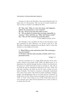 THE QURAN: UNCHALLENGEABLE MIRACLE



   Creation of a life in the Hereafter is the easiest thing for God. To
begin with, it is His promise. The very fact of creation should con-
vince us that re-creation is not difficult for Him.

   49- They said, “After we turn into bones and fragments,
   shall we be resurrected as a new creation?”
   50- Say, “Even if you turn into rocks or iron.”
   51- “Or any kind of creation that you deem impossible to
   resurrect.” They will then say, “Who will bring us back?”
   Say, “The one who created you in the first place.”
                                 17-The Children of Israel, 49-51

   The Hereafter is not a problem for God. In the first place, it has
been promised by God. Moreover, we all have need of it. The
Hereafter is repeatedly emphasized in the Quran. And it is clear that
creation is a very simple act for God.

   3- “What! When we die and become dust? This returning is
   most far-fetched.”
   4- We know what the earth consumes of them; with Us is a
   protected record.
                                                50-Qaf, 3-4

   God has recorded even in a single DNA molecule all the infor-
mation related to the human body. While the Quran gives us an
impression of an afterlife through creation, it directs our attention to
the process to which God had recourse in creating us. The cells in
our body die and are immediately replaced by new ones. Today, the
cells that constitute our body are not the same as those we were
made of initially. The food we consume is continually transformed
into a part of our system. The atoms of carbon, hydrogen, nitrogen,
oxygen, and phosphorous flow in our body and are consumed, to
finally return to dust. What remains unchanged is the essence we call
“self” or “soul.” Even when we are of this world God creates us
every moment anew. Since He has promised to re-create us there is
no doubt that He will.




                                 258
 