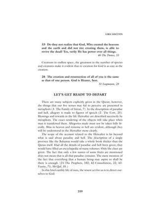 LIKE LOCUSTS



   33- Do they not realize that God, Who created the heavens
   and the earth and did not tire creating them, is able to
   revive the dead? Yes, verily He has power over all things.
                                              46-The Dunes, 33

   Creations in endless space, the greatness in the number of species
and creatures make it evident that re-creation for God is as easy as the
creation.

   28- The creation and resurrection of all of you is the same
   as that of one person. God is Hearer, Seer.
                                               31-Luqmaan, 28


              LET’S GET READY TO DEPART

   There are many subjects explicitly given in the Quran; however,
the things that our five senses may fail to perceive are presented in
metaphors (3- The Family of Imran, 7). In the description of paradise
and hell, allegory is made to figures of speech (2- The Cow, 25).
Blessings and rewards in the life Hereafter are described succinctly by
metaphors. The exact rendering of the objects will take place when
man is transferred there. Allegories made must not be taken fully lit-
erally. Bliss in heaven and remorse in hell are evident, although they
will be understood in the Hereafter more clearly.
   The scope of the account related to the Hereafter is far beyond
what is said about paradise and hell. The description of a single
province like the Bahamas would take a whole book thicker than the
Quran itself. Had all the details of paradise and hell been given, they
would have filled an encyclopedia of many volumes. Only the clues are
given. The fact that only a few names of some fruits are mentioned
does not mean that is all that paradise contains. The mere mention of
the fact that everything that a human being may aspire to shall be
there is enough. (21-The Prophets, 102; 42-Consultation, 22; 43-
Vanity, 71; 50-Qaf, 35.)
   In this brief earthly life of ours, the wisest act for us is to direct our-
selves to God.




                                    259
 