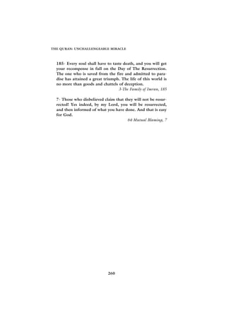 THE QURAN: UNCHALLENGEABLE MIRACLE



  185- Every soul shall have to taste death, and you will get
  your recompense in full on the Day of The Resurrection.
  The one who is saved from the fire and admitted to para-
  dise has attained a great triumph. The life of this world is
  no more than goods and chattels of deception.
                                   3-The Family of Imran, 185

  7- Those who disbelieved claim that they will not be resur-
  rected! Yes indeed, by my Lord, you will be resurrected,
  and then informed of what you have done. And that is easy
  for God.
                                       64-Mutual Blaming, 7




                              260
 