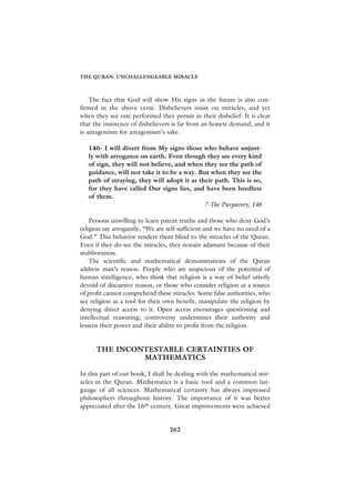 THE QURAN: UNCHALLENGEABLE MIRACLE



    The fact that God will show His signs in the future is also con-
firmed in the above verse. Disbelievers insist on miracles, and yet
when they see one performed they persist in their disbelief. It is clear
that the insistence of disbelievers is far from an honest demand, and it
is antagonism for antagonism’s sake.

   146- I will divert from My signs those who behave unjust-
   ly with arrogance on earth. Even though they see every kind
   of sign, they will not believe, and when they see the path of
   guidance, will not take it to be a way. But when they see the
   path of straying, they will adopt it as their path. This is so,
   for they have called Our signs lies, and have been heedless
   of them.
                                             7-The Purgatory, 146

    Persons unwilling to learn patent truths and those who deny God’s
religion say arrogantly, “We are self-sufficient and we have no need of a
God.” This behavior renders them blind to the miracles of the Quran.
Even if they do see the miracles, they remain adamant because of their
stubbornness.
    The scientific and mathematical demonstrations of the Quran
address man’s reason. People who are suspicious of the potential of
human intelligence, who think that religion is a way of belief utterly
devoid of discursive reason, or those who consider religion as a source
of profit cannot comprehend these miracles. Some false authorities, who
see religion as a tool for their own benefit, manipulate the religion by
denying direct access to it. Open access encourages questioning and
intellectual reasoning; controversy undermines their authority and
lessens their power and their ability to profit from the religion.


      THE INCONTESTABLE CERTAINTIES OF
               MATHEMATICS

In this part of our book, I shall be dealing with the mathematical mir-
acles in the Quran. Mathematics is a basic tool and a common lan-
guage of all sciences. Mathematical certainty has always impressed
philosophers throughout history. The importance of it was better
appreciated after the 16th century. Great improvements were achieved


                                  262
 