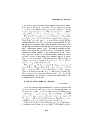 MATHEMATICAL MIRACLES



in the sciences, thanks to the scientific approach that placed mathe-
matics right in the center. Cars, trains, satellites, medications, means
of communication and the technological wonders of the modern age
owe their origins to mathematics. Without mathematics we could not
understand the universe, nor could we come up with new inventions.
    The value of mathematics was not entirely ignored in the past, but
it was in the course of the last four centuries that it gained such ascen-
dance. Today’s scientific logic is a product of mathematics. Galileo,
who played an important role in endowing mathematics with this cen-
tral role, stated that mathematics is the language in which God wrote
the universe. No other discipline has had a field of application of such
scope. Philosophers, amongst others Pythagoras, sensed that the basic
order of the universe was numerical, and they attached mystical mean-
ings to mathematics. However, it was only in the recent past that sci-
entific logic was constructed around mathematics. Descartes, one of
the main advocates of translating science into the language of mathe-
matics and one of those who combined arithmetic with geometry on
Cartesian coordinates, said, “Mathematics may and must be the com-
mon link among intellectual disciplines.”
    Mathematics should be considered the biggest discovery of
mankind. From Edison’s electric bulb to race cars, from Einstein’s
theory of relativity to Newton’s law of gravitation, all these owe their
origin to the fundamental importance of mathematical language. The
Quran mentioned the importance of mathematics 1400 years ago. It
continuously draws our attention to the sensitive balance and the role
of mathematics in the universe.

   5- The sun and the moon are calculated.
                                                       55-Gracious, 5

   In the process involving the movements of the sun, the world and
the moon, mathematics has played a role of towering importance. It
was discovered that God had expressed the universe in the language
of mathematics. The Quran indicated this very important point 1400
years ago. The Quran sees no contradiction between the creation of
the universe based on teleological causality and the definition of uni-
versal phenomena in terms of mathematical formulations.
   If the universe is the product of God and expressed in the language
of mathematics, we should not be surprised if God’s book, the Quran,


                                  263
 