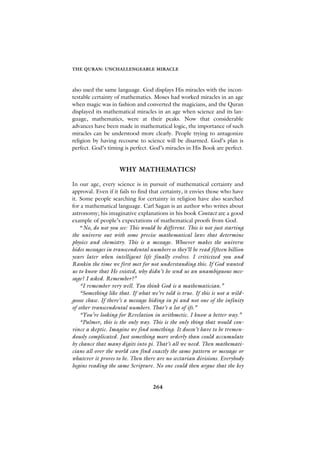 THE QURAN: UNCHALLENGEABLE MIRACLE



also used the same language. God displays His miracles with the incon-
testable certainty of mathematics. Moses had worked miracles in an age
when magic was in fashion and converted the magicians, and the Quran
displayed its mathematical miracles in an age when science and its lan-
guage, mathematics, were at their peaks. Now that considerable
advances have been made in mathematical logic, the importance of such
miracles can be understood more clearly. People trying to antagonize
religion by having recourse to science will be disarmed. God’s plan is
perfect. God’s timing is perfect. God’s miracles in His Book are perfect.


                     WHY MATHEMATICS?

In our age, every science is in pursuit of mathematical certainty and
approval. Even if it fails to find that certainty, it envies those who have
it. Some people searching for certainty in religion have also searched
for a mathematical language. Carl Sagan is an author who writes about
astronomy; his imaginative explanations in his book Contact are a good
example of people’s expectations of mathematical proofs from God.
    “No, do not you see: This would be different. This is not just starting
the universe out with some precise mathematical laws that determine
physics and chemistry. This is a message. Whoever makes the universe
hides messages in transcendental numbers so they’ll be read fifteen billion
years later when intelligent life finally evolves. I criticized you and
Rankin the time we first met for not understanding this. If God wanted
us to know that He existed, why didn’t he send us an unambiguous mes-
sage? I asked. Remember?”
    “I remember very well. You think God is a mathematician.”
    “Something like that. If what we’re told is true. If this is not a wild-
goose chase. If there’s a message hiding in pi and not one of the infinity
of other transcendental numbers. That’s a lot of ifs.”
    “You’re looking for Revelation in arithmetic. I know a better way.”
    “Palmer, this is the only way. This is the only thing that would con-
vince a skeptic. Imagine we find something. It doesn’t have to be tremen-
dously complicated. Just something more orderly than could accumulate
by chance that many digits into pi. That’s all we need. Then mathemati-
cians all over the world can find exactly the same pattern or message or
whatever it proves to be. Then there are no sectarian divisions. Everybody
begins reading the same Scripture. No one could then argue that the key


                                   264
 