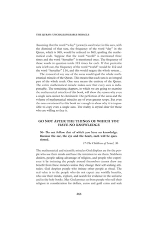 THE QURAN: UNCHALLENGEABLE MIRACLE



Assuming that the word “a day” (yewm) is used twice in this sura, with
the dismissal of that sura, the frequency of the word “day” in the
Quran, which is 365, would be reduced to 363, spoiling the mathe-
matical code. Suppose that the word “world” is mentioned three
times and the word “hereafter” is mentioned once. The frequency of
those words in question totals 115 times for each. If that particular
sura is left out, the frequency of the word “world” would be 112 and
the word “hereafter” 114, and this would negate the whole system...
    The removal of any one of the suras would spoil the whole math-
ematical miracle of the Quran. This means that each sura is an integral
part of the whole truth. One sura means the entirety of the Quran.
The entire mathematical miracle makes sure that every sura is indis-
pensable. The remaining chapters, in which we are going to examine
the mathematical miracles of this book, will show the reason why even
a single sura cannot be eliminated. The perfection of the suras and the
volume of mathematical miracles are of even greater scope. But even
the ones mentioned in this book are enough to show why it is impos-
sible to copy even a single sura. The reality is crystal clear for those
who are willing to face it.


 GO NOT AFTER THE THINGS OF WHICH YOU
          HAVE NO KNOWLEDGE

   36- Do not follow that of which you have no knowledge.
   Because the ear, the eye and the heart, each will be ques-
   tioned.
                                  17-The Children of Israel, 36

The mathematical and scientific miracles God displays are for the peo-
ple who use their minds and have the intention to see them. Stubborn
deniers, people taking advantage of religion, and people who experi-
ence it by imitating the people around themselves cannot draw any
benefit from these miracles unless they change their self-seeking atti-
tudes. God despises people who imitate other people as ritual. The
real value is in the people who do not expect any worldly benefits,
who use their minds, explore, and search for evidence in the universe
and in the holy books. May God protect us from people who sell their
religion in consideration for dollars, euros and gold coins and seek


                                 266
 