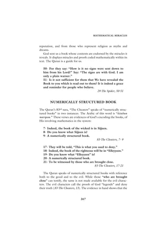 MATHEMATICAL MIRACLES



reputation, and from those who represent religion as myths and
dreams.
   God sent us a book whose contents are endorsed by the miracles it
reveals. It displays miracles and proofs coded mathematically within its
text. The Quran is a guide for us.

   50- For they say: “How is it no signs were sent down to
   him from his Lord?” Say: “The signs are with God. I am
   only a plain warner.”
   51- Is it not sufficient for them that We have revealed the
   Book to you which is read out to them? It is indeed a grace
   and reminder for people who believe.
                                           29-The Spider, 50-51


        NUMERICALLY STRUCTURED BOOK

The Quran’s 83rd sura, “The Cheaters” speaks of “numerically struc-
tured books” in two instances. The Arabic of this word is “kitabun
marqum.” These verses are evidences of God’s encoding the books, of
His involving mathematics in the system:

   7- Indeed, the book of the wicked is in Sijjeen.
   8- Do you know what Sijjeen is?
   9- A numerically structured book.
                                          83-The Cheaters, 7- 9

   17- They will be told, “This is what you used to deny.”
   18- Indeed, the book of the righteous will be in “Elleyyeen.”
   19- Do you know what “Elleyyeen” is?
   20- A numerically structured book.
   21- To be witnessed by those who are brought close.
                                          83-The Cheaters, 17-21

   The Quran speaks of numerically structured books with reference
both to the good and to the evil. While those “who are brought
close” can testify, the same is not made available for the evil charac-
ters. The evil characters call the proofs of God “legends” and deny
their truth (83-The Cheaters, 13). The evidence in hand shows that the


                                 267
 