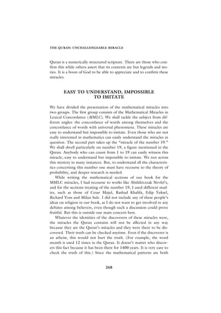 THE QURAN: UNCHALLENGEABLE MIRACLE



Quran is a numerically structured scripture. There are those who con-
firm this while others assert that its contents are but legends and sto-
ries. It is a boon of God to be able to appreciate and to confirm these
miracles.


        EASY TO UNDERSTAND, IMPOSSIBLE
                  TO IMITATE

We have divided the presentation of the mathematical miracles into
two groups. The first group consists of the Mathematical Miracles in
Lexical Concordance (MMLC). We shall tackle the subject from dif-
ferent angles: the concordance of words among themselves and the
concordance of words with universal phenomena. These miracles are
easy to understand but impossible to imitate. Even those who are not
really interested in mathematics can easily understand the miracles in
question. The second part takes up the “miracle of the number 19.”
We shall dwell particularly on number 19, a figure mentioned in the
Quran. Anybody who can count from 1 to 19 can easily witness this
miracle, easy to understand but impossible to imitate. We run across
this mystery in many instances. But, to understand all the characteris-
tics concerning this number one must have recourse to the theory of
probability, and deeper research is needed.
    While writing the mathematical sections of our book for the
MMLC miracles, I had recourse to works like Abdülrezzak Nevfel’s,
and for the sections treating of the number 19, I used different stud-
ies, such as those of Cesar Majul, Rashad Khalifa, Edip Yuksel,
Richard Voss and Milan Sulc. I did not include any of these people’s
ideas on religion in our book, as I do not want to get involved in any
debates among believers, even though such a discussion could prove
fruitful. But this is outside our main concern here.
    Whatever the identities of the discoverers of these miracles were,
the miracles the Quran contains will not be affected in any way
because they are the Quran’s miracles and they were there to be dis-
covered. Their truth can be checked anytime. Even if the discoverer is
an atheist, this would not hurt the truth. (For example, the word
month is used 12 times in the Quran. It doesn’t matter who discov-
ers this fact because it has been there for 1400 years. It is very easy to
check the truth of this.) Since the mathematical patterns are both


                                  268
 