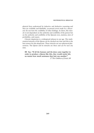 MATHEMATICAL MIRACLES



physical facts understood by inductive and deductive reasoning and
thus are verifiable and falsifiable, occasional errors made by a discov-
erer do not hurt the credibility of other findings. In short, this mira-
cle is not dependent on the authority and credibility of the person but
on the authority and credibility of the Quranic text, statistics, laws of
probability, and reason.
    Chronic skepticism is a widespread sickness in our age. The math-
ematical miracles of the Quran can be checked any time and this is the
best answer for this skepticism. These miracles are not ephemeral phe-
nomena. The Quran and its miracles are there and can be seen any
time.

   88- Say, “If all the humans and the jinns came together in
   order to produce a Quran like this, they would surely fail,
   no matter how much assistance they lent one another.”
                                   17-The Children of Israel, 88




                                  269
 