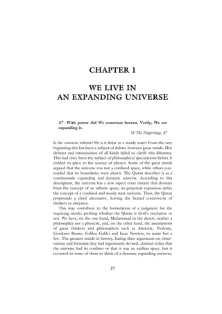 CHAPTER 1

        WE LIVE IN
  AN EXPANDING UNIVERSE


   47- With power did We construct heaven. Verily, We are
   expanding it.
                                      51-The Dispersing, 47

Is the universe infinite? Or is it finite in a steady state? From the very
beginning this has been a subject of debate between great minds. Hot
debates and ratiocination of all kinds failed to clarify this dilemma.
This had once been the subject of philosophical speculations before it
yielded its place to the science of physics. Some of the great minds
argued that the universe was not a confined space, while others con-
tended that its boundaries were drawn. The Quran describes it as a
continuously expanding and dynamic universe. According to this
description, the universe has a new aspect every instant that deviates
from the concept of an infinite space; its perpetual expansion defies
the concept of a confined and steady state universe. Thus, the Quran
propounds a third alternative, leaving the heated controversy of
thinkers in abeyance.
    This may contribute to the formulation of a judgment for the
inquiring minds, probing whether the Quran is God’s revelation or
not. We have, on the one hand, Muhammad in the desert, neither a
philosopher nor a physicist, and, on the other hand, the assumptions
of great thinkers and philosophers such as Aristotle, Ptolemy,
Giordano Bruno, Galileo Galilei and Isaac Newton, to name but a
few. The greatest minds in history, basing their arguments on obser-
vations and formulas they had ingeniously devised, claimed either that
the universe had its confines or that it was an endless space, but it
occurred to none of them to think of a dynamic expanding universe,


                                   27
 