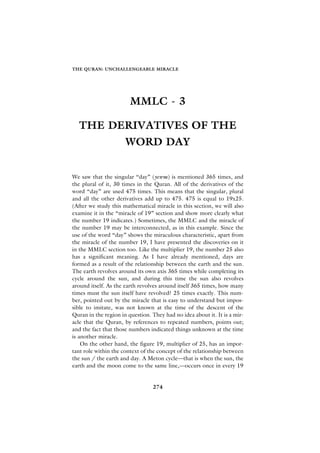THE QURAN: UNCHALLENGEABLE MIRACLE




                        MMLC - 3

  THE DERIVATIVES OF THE
                      WORD DAY


We saw that the singular “day” (yewm) is mentioned 365 times, and
the plural of it, 30 times in the Quran. All of the derivatives of the
word “day” are used 475 times. This means that the singular, plural
and all the other derivatives add up to 475. 475 is equal to 19x25.
(After we study this mathematical miracle in this section, we will also
examine it in the “miracle of 19” section and show more clearly what
the number 19 indicates.) Sometimes, the MMLC and the miracle of
the number 19 may be interconnected, as in this example. Since the
use of the word “day” shows the miraculous characteristic, apart from
the miracle of the number 19, I have presented the discoveries on it
in the MMLC section too. Like the multiplier 19, the number 25 also
has a significant meaning. As I have already mentioned, days are
formed as a result of the relationship between the earth and the sun.
The earth revolves around its own axis 365 times while completing its
cycle around the sun, and during this time the sun also revolves
around itself. As the earth revolves around itself 365 times, how many
times must the sun itself have revolved? 25 times exactly. This num-
ber, pointed out by the miracle that is easy to understand but impos-
sible to imitate, was not known at the time of the descent of the
Quran in the region in question. They had no idea about it. It is a mir-
acle that the Quran, by references to repeated numbers, points out;
and the fact that those numbers indicated things unknown at the time
is another miracle.
    On the other hand, the figure 19, multiplier of 25, has an impor-
tant role within the context of the concept of the relationship between
the sun / the earth and day. A Meton cycle—that is when the sun, the
earth and the moon come to the same line,—occurs once in every 19


                                 274
 