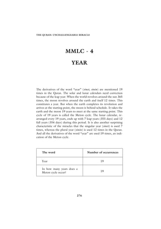 THE QURAN: UNCHALLENGEABLE MIRACLE




                        MMLC - 4

                             YEAR



The derivatives of the word “year” (sinet, sinin) are mentioned 19
times in the Quran. The solar and lunar calendars need correction
because of the leap year. When the world revolves around the sun 365
times, the moon revolves around the earth and itself 12 times. This
constitutes a year. But when the earth completes its revolution and
arrives at the starting point, the moon is behind schedule. It takes the
earth and the moon 19 years to meet at the same starting point. This
cycle of 19 years is called the Meton cycle. The lunar calendar, re-
arranged every 19 years, ends up with 7 leap years (355 days) and 12
full years (354 days) during this period. It is also another surprising
characteristic of the miracles that the singular year (sinet) is used 7
times, whereas the plural year (sinin) is used 12 times in the Quran.
And all the derivatives of the word “year” are used 19 times, an indi-
cation of the Meton cycle.




    The word                              Number of occurrences


    Year                                             19

    In how many years does a
    Meton cycle occur?                               19




                                 276
 