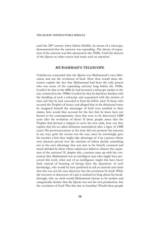 THE QURAN: INEXHAUSTIBLE MIRACLE



until the 20th century when Edwin Hubble, by means of a telescope,
demonstrated that the universe was expanding. The theory of expan-
sion of the universe was first advanced in the 1920s. Until the descent
of the Quran no other source had made such an assertion!


               MUHAMMAD’S TELESCOPE

Unbelievers contended that the Quran was Muhammad’s own fabri-
cation and not the revelation of God. How then would these dis-
senters explain the fact that Muhammad had been the only person
who was aware of the expanding universe long before the 1920s.
Could it be that in the 600s he had invented a telescope similar to the
one contrived in the 1900s? Could it be that he had been familiar with
the handling of such a telescope and acquainted with the motion of
stars and that he had concealed it from his fellow men? If those who
accused the Prophet of lunacy and alleged that in his delusional states
he imagined himself the messenger of God were justified in their
claims, how would they account for the fact that he knew facts not
known to his contemporaries, facts that were to be discovered 1300
years after his revelation of them? If those people assert that the
Prophet had devised a religion to serve his own ends, how can they
explain that his so-called delusions materialized after a lapse of 1300
years? His pronouncements at the time did not promote his interests
in any way; quite the reverse was the case, since he unwittingly gave
his enemies a hint they might take advantage of. Can a person whose
own interests prevail over the interests of others declare something
not to his own advantage that was sure to be bitterly censured and
much derided by those whose naked eyes failed to observe the expan-
sion of the universe? If, despite this, a person came up with the con-
tention that Muhammad was an intelligent man who might have per-
ceived this truth, what sort of an intelligence might this have been?
And, instead of boasting of having been the depository of such
knowledge, why would he have preferred to tell an untruth and claim
that this was not his own discovery but the revelation by God? While
the inventor or discoverer of a pin is inclined to brag about his break-
through, why on earth would Muhammad choose to be modest and
categorically declare that the Quran was not his own production, but
the revelation of God? Was this due to humility? Would these people


                                  28
 