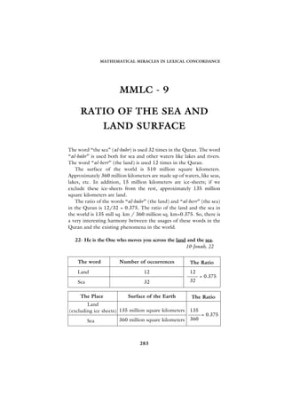 MATHEMATICAL MIRACLES IN LEXICAL CONCORDANCE




                       MMLC - 9

     RATIO OF THE SEA AND
                 LAND SURFACE

The word “the sea” (al-bahr) is used 32 times in the Quran. The word
“al-bahr” is used both for sea and other waters like lakes and rivers.
The word “al-berr” (the land) is used 12 times in the Quran.
   The surface of the world is 510 million square kilometers.
Approximately 360 million kilometers are made up of waters, like seas,
lakes, etc. In addition, 15 million kilometers are ice-sheets; if we
exclude these ice-sheets from the rest, approximately 135 million
square kilometers are land.
   The ratio of the words “al-bahr” (the land) and “al-berr” (the sea)
in the Quran is 12/32 = 0.375. The ratio of the land and the sea in
the world is 135 mill sq. km / 360 million sq. km=0.375. So, there is
a very interesting harmony between the usages of these words in the
Quran and the existing phenomena in the world.

   22- He is the One who moves you across the land and the sea.
                                                  10-Jonah, 22


    The word           Number of occurrences            The Ratio
    Land                          12                    12
                                                              = 0.375
    Sea                           32                    32


     The Place             Surface of the Earth         The Ratio
        Land
(excluding ice sheets) 135 million square kilometers    135
                                                              = 0.375
          Sea          360 million square kilometers    360



                                283
 