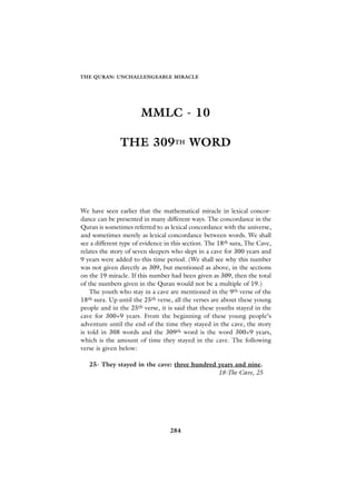 THE QURAN: UNCHALLENGEABLE MIRACLE




                       MMLC - 10

               THE 309TH WORD




We have seen earlier that the mathematical miracle in lexical concor-
dance can be presented in many different ways. The concordance in the
Quran is sometimes referred to as lexical concordance with the universe,
and sometimes merely as lexical concordance between words. We shall
see a different type of evidence in this section. The 18th sura, The Cave,
relates the story of seven sleepers who slept in a cave for 300 years and
9 years were added to this time period. (We shall see why this number
was not given directly as 309, but mentioned as above, in the sections
on the 19 miracle. If this number had been given as 309, then the total
of the numbers given in the Quran would not be a multiple of 19.)
    The youth who stay in a cave are mentioned in the 9th verse of the
18 th sura. Up until the 25th verse, all the verses are about these young

people and in the 25th verse, it is said that these youths stayed in the
cave for 300+9 years. From the beginning of these young people’s
adventure until the end of the time they stayed in the cave, the story
is told in 308 words and the 309th word is the word 300+9 years,
which is the amount of time they stayed in the cave. The following
verse is given below:

   25- They stayed in the cave: three hundred years and nine.
                                              18-The Cave, 25




                                  284
 