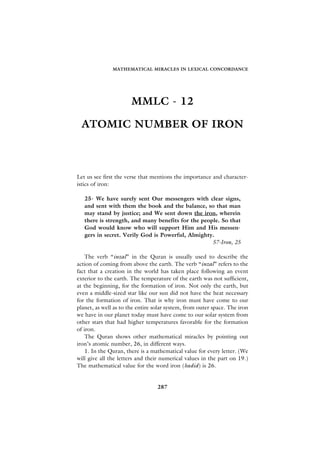 MATHEMATICAL MIRACLES IN LEXICAL CONCORDANCE




                       MMLC - 12

 ATOMIC NUMBER OF IRON



Let us see first the verse that mentions the importance and character-
istics of iron:

   25- We have surely sent Our messengers with clear signs,
   and sent with them the book and the balance, so that man
   may stand by justice; and We sent down the iron, wherein
   there is strength, and many benefits for the people. So that
   God would know who will support Him and His messen-
   gers in secret. Verily God is Powerful, Almighty.
                                                    57-Iron, 25

    The verb “inzal” in the Quran is usually used to describe the
action of coming from above the earth. The verb “inzal” refers to the
fact that a creation in the world has taken place following an event
exterior to the earth. The temperature of the earth was not sufficient,
at the beginning, for the formation of iron. Not only the earth, but
even a middle-sized star like our sun did not have the heat necessary
for the formation of iron. That is why iron must have come to our
planet, as well as to the entire solar system, from outer space. The iron
we have in our planet today must have come to our solar system from
other stars that had higher temperatures favorable for the formation
of iron.
    The Quran shows other mathematical miracles by pointing out
iron’s atomic number, 26, in different ways.
    1. In the Quran, there is a mathematical value for every letter. (We
will give all the letters and their numerical values in the part on 19.)
The mathematical value for the word iron (hadid) is 26.


                                  287
 