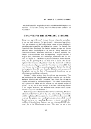 WE LIVE IN AN EXPANDING UNIVERSE



- who had denied his prophethood and accused him of having been an
impostor - have dared qualify him with the laudable attribute of
“humility?”


   DISCOVERY OF THE EXPANDING UNIVERSE

There was a gap in Newton’s physics. Newton believed in an endless-
ly vast and static universe. His law of gravity encountered a problem.
How was it that the physical bodies, in the course of eons, defied their
mutual attractions and did not collapse into a unity? The formula that
Einstein devised abandoned the absolute notions of space and time as
reference points for all objects in the universe. Basing his studies on
Einstein’s formulas, Alexander Friedmann, a Russian physicist, dis-
covered that the universe must be expanding. Georges Lemaître, a
Belgian cleric, astronomer and cosmologist, formulated that the uni-
verse had begun in a cataclysmic explosion of a small, primeval super-
atom, like the growing of an oak tree from an acorn. This theory
explained the recession of galaxies within the framework of Albert
Einstein’s theory of general relativity. This idea was so incredible that
even Einstein had problems accepting it, despite the fact that this all
had originated from his own formulas. Einstein, rather, countered
that physics was not the forte of Lemaître, and the universe was an
infinite expanse and in a steady state.
    Lemaître’s theory posited that the universe was expanding. This
was a statement that no philosopher and no scientist had ever before
set forth. Kant had said in his Critique of Pure Reason that this was an
enigma unsolvable by human intelligence. This theory fit everything
and explained the reason why the universe did not collapse in spite of
gravity. The key had fit into the lock. It was the correct explanation
of the enigma. However, this statement met with the usual adverse
reaction: “No, it is not the truth...”
    Remaining outside the sphere of theoretical controversy, American
astronomer Hubble was, about the same time, making observations
with his sophisticated telescope in the Mount Wilson observatory. He
observed that galaxies were receding from each other, which proved
that the universe was expanding. In answer to those who said they
could not believe in things their eyes had not witnessed, Hubble’s dis-
covery led to the following declaration: “Now that you see it, you


                                   29
 