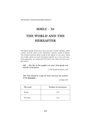 THE QURAN: UNCHALLENGEABLE MIRACLE




                      MMLC - 16

       THE WORLD AND THE
                    HEREAFTER


The Quran speaks of two lives: the one in this “world” (dunya), which
is finite, and the other in the “Hereafter” (ahiret), which is infinite.
The relation between these words in the Quran is very clear. These
two words, which are used sometimes together in a verse and some-
times separately, are mentioned 115 times each. There are two exam-
ples below:

   185- ...The life of this world is no more than goods and
   chattels of deception.
                                     3-The Family of Imran, 185


   103- This should be a sign for those who fear the torment
   of the Hereafter...
                                                 11-Hud, 103



    The word                             Number of occurrences


    World                                           115


    Hereafter                                       115




                                 294
 