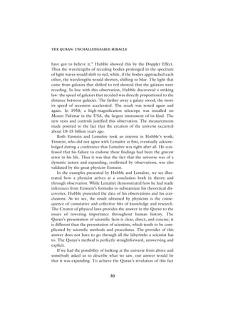 THE QURAN: UNCHALLENGEABLE MIRACLE



have got to believe it.” Hubble showed this by the Doppler Effect.
Thus the wavelengths of receding bodies prolonged in the spectrum
of light waves would shift to red, while, if the bodies approached each
other, the wavelengths would shorten, shifting to blue. The light that
came from galaxies that shifted to red showed that the galaxies were
receding. In line with this observation, Hubble discovered a striking
law: the speed of galaxies that receded was directly proportional to the
distance between galaxies. The farther away a galaxy stood, the more
its speed of recession accelerated. The result was tested again and
again. In 1950, a high-magnification telescope was installed on
Mount Palomar in the USA, the largest instrument of its kind. The
new tests and controls justified this observation. The measurements
made pointed to the fact that the creation of the universe occurred
about 10-15 billion years ago.
    Both Einstein and Lemaître took an interest in Hubble’s work;
Einstein, who did not agree with Lemaître at first, eventually acknow-
ledged during a conference that Lemaître was right after all. He con-
fessed that his failure to endorse these findings had been the gravest
error in his life. Thus it was that the fact that the universe was of a
dynamic nature and expanding, confirmed by observations, was also
validated by the great physicist Einstein.
    In the examples presented by Hubble and Lemaître, we see illus-
trated how a physicist arrives at a conclusion both in theory and
through observation. While Lemaître demonstrated how he had made
inferences from Einstein’s formulas to substantiate his theoretical dis-
coveries, Hubble presented the data of his observations and his con-
clusions. As we see, the result obtained by physicists is the conse-
quence of cumulative and collective bits of knowledge and research.
The Creator of physical laws provides the answer in the Quran to the
issues of towering importance throughout human history. The
Quran’s presentation of scientific facts is clear, direct, and concise; it
is different than the presentation of scientists, which tends to be com-
plicated by scientific methods and procedures. The provider of this
answer does not have to go through all the labyrinths a scientist has
to. The Quran’s method is perfectly straightforward, unswerving and
explicit.
    If we had the possibility of looking at the universe from above and
somebody asked us to describe what we saw, our answer would be
that it was expanding. To achieve the Quran’s revelation of this fact


                                   30
 