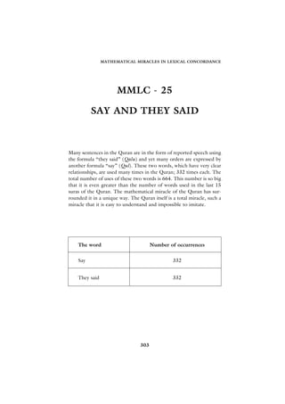 MATHEMATICAL MIRACLES IN LEXICAL CONCORDANCE




                      MMLC - 25

          SAY AND THEY SAID



Many sentences in the Quran are in the form of reported speech using
the formula “they said” (Qalu) and yet many orders are expressed by
another formula “say” (Qul). These two words, which have very clear
relationships, are used many times in the Quran; 332 times each. The
total number of uses of these two words is 664. This number is so big
that it is even greater than the number of words used in the last 15
suras of the Quran. The mathematical miracle of the Quran has sur-
rounded it in a unique way. The Quran itself is a total miracle, such a
miracle that it is easy to understand and impossible to imitate.




    The word                           Number of occurrences


    Say                                         332


    They said                                   332




                                 303
 
