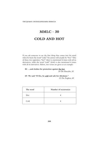 THE QURAN: UNCHALLENGEABLE MIRACLE




                      MMLC - 30

               COLD AND HOT



If you ask someone to say the first thing that comes into his mind
when he hears the word “cold,” his answer will usually be “hot.” One
of these two opposites, “hot” (hare) is mentioned 4 times with all its
derivatives, while the word “cold” (berd) is also mentioned 4 times
with all its derivatives. Below, two verses are given as an example:

   81- ...and clothes for protection against the hot.
                                            16-The Honeybee, 81

   69- We said “O fire, be cold and safe for Abraham.”
                                            21-The Prophets, 69




    The word                          Number of occurrences


    Hot                                          4


    Cold                                         4




                                308
 