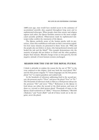 WE LIVE IN AN EXPANDING UNIVERSE



1400 years ago, man would have needed access to the assistance of
accumulated scientific data acquired throughout long years and to
sophisticated telescopes. When people claim that science and religion
oppose each other, the Quran furnishes answers to the most compli-
cated scientific problems. Observations made by sophisticated tele-
scopes today confirm the statements of the Quran.
    The Quran, perfectly aware of the human psyche with its pre-
science, states that nonbelievers will insist on their convictions regard-
less how many miracles are presented to them. Some ask: “Why did
the people also not believe in Jesus, who had performed miracles and
healed the sick and the blind?” This example demonstrates why the
majority of people did not believe in Christ and the other prophets,
despite their miracles. Miracles change in fact as time goes by, but the
negative attitude of most humans remains unchanged.


REASON FOR THE USE OF THE ROYAL PLURAL

I think it advisable to explain the reason for the use of “We” in the
verse analyzed in this chapter. God uses both the royal plural “We”
and the first person singular “I.” Some languages use the first person
plural “we” to express grandeur and exalted rank.
   In the hundreds of references addressing God in the second per-
son, the pronoun used is “Thou” and never the plural “You” or “Ye.”
The thousands of references made to Him as a third person always use
the pronoun “He” and never “They.” References in the Quran to
God always use either the second or the third person, and none of
them as a second or third person plural. Thousands of times in the
Quran, God is referred to as “Allah,” “Gracious (Rahman),” Merciful
(Raheem),” and “Lord (Rab)” and all of these words are in the sin-
gular, never the plural.




                                   31
 
