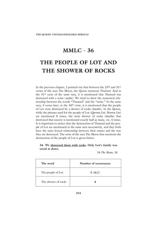 THE QURAN: UNCHALLENGEABLE MIRACLE




                      MMLC - 36

   THE PEOPLE OF LOT AND
     THE SHOWER OF ROCKS

In the previous chapter, I pointed out that between the 23rd and 31st
verses of the sura The Moon, the Quran mentions Thamud. And in
the 31st verse of the same sura, it is mentioned that Thamud was
destroyed with a noise (sayha). We tried to show the numerical rela-
tionship between the words “Thamud” and the “noise.” In the same
sura, 3 verses later, in the 34th verse, it is mentioned that the people
of Lot were destroyed by a shower of rocks (hasiba). In the Quran,
while the phrases used for the people of Lot (Qavmu Lot, Ihvanu Lot)
are mentioned 8 times, the term shower of rocks (hasiba) that
destroyed that society is mentioned exactly half as many, viz, 4 times.
It is important to notice that the destruction of Thamud and the peo-
ple of Lot are mentioned in the same sura successively, and they both
have the same lexical relationship between their names and the way
they are destroyed. The verse of the sura The Moon that mentions the
destruction of the people of Lot is given below:

   34- We showered them with rocks. Only Lot’s family was
   saved at dawn.
                                          54-The Moon, 34


    The word                         Number of occurrences


    The people of Lot                         8 (4x2)


    The shower of rocks                          4


                                 314
 