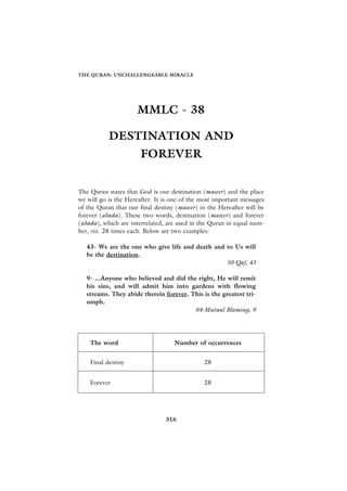 THE QURAN: UNCHALLENGEABLE MIRACLE




                     MMLC - 38

           DESTINATION AND
                       FOREVER


The Quran states that God is our destination (maseer) and the place
we will go is the Hereafter. It is one of the most important messages
of the Quran that our final destiny (maseer) in the Hereafter will be
forever (abada). These two words, destination (maseer) and forever
(abada), which are interrelated, are used in the Quran in equal num-
ber, viz. 28 times each. Below are two examples:

   43- We are the one who give life and death and to Us will
   be the destination.
                                                  50-Qaf, 43

   9- ...Anyone who believed and did the right, He will remit
   his sins, and will admit him into gardens with flowing
   streams. They abide therein forever. This is the greatest tri-
   umph.
                                         64-Mutual Blaming, 9




    The word                       Number of occurrences


    Final destiny                             28


    Forever                                   28




                                316
 