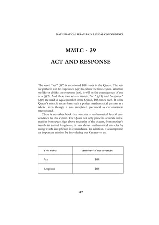 MATHEMATICAL MIRACLES IN LEXICAL CONCORDANCE




                      MMLC - 39

          ACT AND RESPONSE



The word “act” (fi’l) is mentioned 108 times in the Quran. The acts
we perform will be responded (ajr) to, when the time comes. Whether
we like or dislike the response (ajr), it will be the consequence of our
acts (fi’l). And these two related words, “act” (fi’l) and “response”
(ajr) are used in equal number in the Quran, 108 times each. It is the
Quran’s miracle to perform such a perfect mathematical pattern as a
whole, even though it was completed piecemeal as circumstances
necessitated.
   There is no other book that contains a mathematical lexical con-
cordance to this extent. The Quran not only presents accurate infor-
mation from space high above to depths of the oceans, from mother’s
womb to animal kingdoms, it also shows mathematical miracles by
using words and phrases in concordance. In addition, it accomplishes
an important mission by introducing our Creator to us.




    The word                         Number of occurrences


    Act                                        108


    Response                                   108




                                 317
 