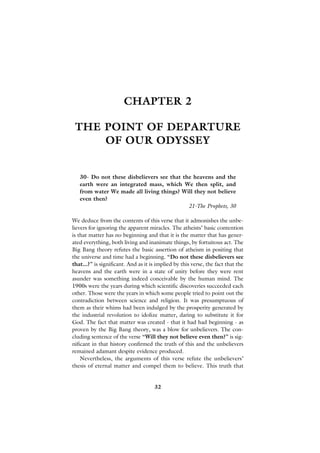 CHAPTER 2

 THE POINT OF DEPARTURE
     OF OUR ODYSSEY


   30- Do not these disbelievers see that the heavens and the
   earth were an integrated mass, which We then split, and
   from water We made all living things? Will they not believe
   even then?
                                            21-The Prophets, 30

We deduce from the contents of this verse that it admonishes the unbe-
lievers for ignoring the apparent miracles. The atheists’ basic contention
is that matter has no beginning and that it is the matter that has gener-
ated everything, both living and inanimate things, by fortuitous act. The
Big Bang theory refutes the basic assertion of atheism in positing that
the universe and time had a beginning. “Do not these disbelievers see
that...?” is significant. And as it is implied by this verse, the fact that the
heavens and the earth were in a state of unity before they were rent
asunder was something indeed conceivable by the human mind. The
1900s were the years during which scientific discoveries succeeded each
other. Those were the years in which some people tried to point out the
contradiction between science and religion. It was presumptuous of
them as their whims had been indulged by the prosperity generated by
the industrial revolution to idolize matter, daring to substitute it for
God. The fact that matter was created - that it had had beginning - as
proven by the Big Bang theory, was a blow for unbelievers. The con-
cluding sentence of the verse “Will they not believe even then?” is sig-
nificant in that history confirmed the truth of this and the unbelievers
remained adamant despite evidence produced.
    Nevertheless, the arguments of this verse refute the unbelievers’
thesis of eternal matter and compel them to believe. This truth that


                                     32
 