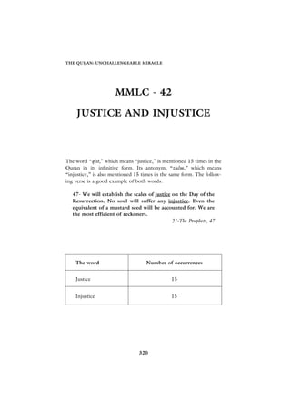 THE QURAN: UNCHALLENGEABLE MIRACLE




                     MMLC - 42

    JUSTICE AND INJUSTICE



The word “qist,” which means “justice,” is mentioned 15 times in the
Quran in its infinitive form. Its antonym, “zulm,” which means
“injustice,” is also mentioned 15 times in the same form. The follow-
ing verse is a good example of both words.

   47- We will establish the scales of justice on the Day of the
   Resurrection. No soul will suffer any injustice. Even the
   equivalent of a mustard seed will be accounted for. We are
   the most efficient of reckoners.
                                               21-The Prophets, 47




    The word                       Number of occurrences


    Justice                                   15


    Injustice                                 15




                                320
 