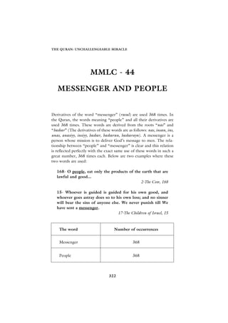 THE QURAN: UNCHALLENGEABLE MIRACLE




                       MMLC - 44

   MESSENGER AND PEOPLE


Derivatives of the word “messenger” (rasul) are used 368 times. In
the Quran, the words meaning “people” and all their derivatives are
used 368 times. These words are derived from the roots “nas” and
“bashar” (The derivatives of these words are as follows: nas, insan, ins,
unas, anasiyy, insiyy, bashar, basharan, basharayn). A messenger is a
person whose mission is to deliver God’s message to men. The rela-
tionship between “people” and “messenger” is clear and this relation
is reflected perfectly with the exact same use of these words in such a
great number, 368 times each. Below are two examples where these
two words are used:

   168- O people, eat only the products of the earth that are
   lawful and good...
                                              2-The Cow, 168

   15- Whoever is guided is guided for his own good, and
   whoever goes astray does so to his own loss; and no sinner
   will bear the sins of anyone else. We never punish till We
   have sent a messenger.
                                    17-The Children of Israel, 15



    The word                         Number of occurrences


    Messenger                                   368


    People                                      368




                                  322
 