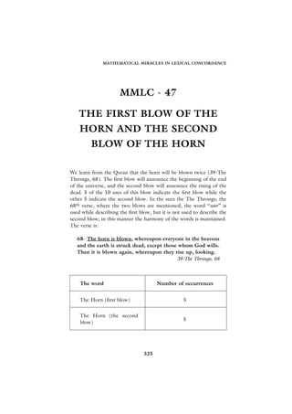 MATHEMATICAL MIRACLES IN LEXICAL CONCORDANCE




                      MMLC - 47

    THE FIRST BLOW OF THE
    HORN AND THE SECOND
         BLOW OF THE HORN

We learn from the Quran that the horn will be blown twice (39-The
Throngs, 68). The first blow will announce the beginning of the end
of the universe, and the second blow will announce the rising of the
dead. 5 of the 10 uses of this blow indicate the first blow while the
other 5 indicate the second blow. In the sura the The Throngs, the
68th verse, where the two blows are mentioned, the word “soor” is
used while describing the first blow, but it is not used to describe the
second blow; in this manner the harmony of the words is maintained.
The verse is:

   68- The horn is blown, whereupon everyone in the heavens
   and the earth is struck dead, except those whom God wills.
   Then it is blown again, whereupon they rise up, looking.
                                             39-The Throngs, 68



    The word                           Number of occurrences


    The Horn (first blow)                           5


    The Horn (the second
                                                    5
    blow)




                                 325
 