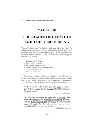 THE QURAN: UNCHALLENGEABLE MIRACLE




                      MMLC - 48

 THE STAGES OF CREATION
    AND THE HUMAN BEING
Verse 67 of the sura The Believer and verse 14 of the sura The
Believers refer to the stages of the creation of the human being. (We
examined how miraculously the Quran speaks of the creation of man
between chapters 46 and 52.) The words that describe the stages are
mentioned as follows:

   1-   dust (turab) 17 times
   2-   drop (nutfa) 12 times
   3-   the hanging (alaq) 6 times
   4-   chewed lump of flesh (mudga) 3 times
   5-   bones (ezam) 15 times
   6-   flesh (lahm) 12 times.

   These names of stages which man undergoes before his birth are
used 65 times in total. And the word “human being” is also used 65
times in the Quran. Can all this be the consequence of coincidence?
The two verses that reflect the stages of creation are as follows:

   67- He is the One who created you from dust, and subse-
   quently from a drop, then a hanging, then He brings you
   forth as a child...
                                          40-The Believer, 67

   14- Then We developed the drop into a hanging, then
   develop the hanging into a chewed lump of flesh, then cre-
   ated the chewed lump of flesh into bones, then covered the
   bones with flesh. Then formed him into a new creation.
   Most blessed is God, the best Creator.
                                           23-The Believers, 14


                                326
 