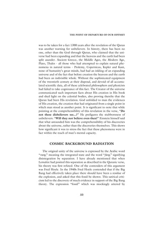 THE POINT OF DEPARTURE OF OUR ODYSSEY



was to be taken for a fact 1300 years after the revelation of the Quran
was another warning for unbelievers. In history, there has been no
one, other than the God through Quran, who claimed that the uni-
verse had been expanding and that the heavens and the earth had been
split asunder. Ancient Greece, the Middle Ages, the Modern Age,
Plato, Thales - all those who had attempted to explain natural phe-
nomena in natural terms - Ptolemy, Copernicus, Kepler and Kant,
none of humanity’s great minds, had had an inkling of an expanding
universe and of the fact that before creation the heavens and the earth
had been an indivisible whole. Without the sophisticated equipment
of the twentieth century at their disposal, and devoid of all accumu-
lated scientific data, all of these celebrated philosophers and physicists
had failed to take cognizance of this fact. The Creator of the universe
communicated such important facts about His creation in His book
and shed light on the celestial bodies, also proving thereby that the
Quran had been His revelation. God unfolded to man the evidences
of His creation, the creation that had originated from a single point in
which man stood as another point. It is significant to note that while
pointing at the comprehensibility of this revelation in the verse, “Do
not these disbelievers see...?” He prefigures the stubbornness of
unbelievers: “Will they not believe even then?” Einstein himself said
that what astounded him was the comprehensibility of his discoveries
about the universe, rather than the discoveries themselves. This shows
how significant it was to stress the fact that these phenomena were in
fact within the reach of man’s mental capacity.


         COSMIC BACKGROUND RADIATION

   The original unity of the universe is expressed by the Arabic word
“ratq,” meaning the integrated state and the word “fatq,” signifying
disintegration by separation. I have already mentioned that when
Lemaître had posited this separation as described in the Quranic verse,
his theory was first refuted. One of the contenders of this argument
was Fred Hoyle. In the 1940s Fred Hoyle contended that if the Big
Bang had effectively taken place there should have been a residue of
the explosion, and asked that this fossil be shown. This satirical criti-
cism led to the discovery of much evidence in support of the Big Bang
theory. The expression “fossil” which was mockingly uttered by


                                   33
 