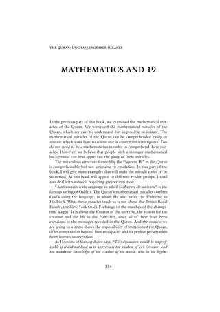 THE QURAN: UNCHALLENGEABLE MIRACLE




       MATHEMATICS AND 19




In the previous part of this book, we examined the mathematical mir-
acles of the Quran. We witnessed the mathematical miracles of the
Quran, which are easy to understand but impossible to imitate. The
mathematical miracles of the Quran can be comprehended easily by
anyone who knows how to count and is conversant with figures. You
do not need to be a mathematician in order to comprehend these mir-
acles. However, we believe that people with a stronger mathematical
background can best appreciate the glory of these miracles.
    The miraculous structure formed by the “System 19” in the Quran
is comprehensible but not amenable to emulation. In this part of the
book, I will give more examples that will make the miracle easier to be
witnessed. As this book will appeal to different reader groups, I shall
also deal with subjects requiring greater initiation.
    “Mathematics is the language in which God wrote the universe” is the
famous saying of Galileo. The Quran’s mathematical miracles confirm
God’s using the language, in which He also wrote the Universe, in
His book. What these miracles teach us is not about the British Royal
Family, the New York Stock Exchange or the matches of the champi-
ons’ league! It is about the Creator of the universe, the reason for the
creation and the life in the Hereafter, since all of these have been
explained in the messages revealed in the Quran. And the miracle we
are going to witness shows the impossibility of imitation of the Quran,
of its composition beyond human capacity and its perfect preservation
from human intervention.
    As Hrovista of Gandersheim says, “This discussion would be unprof-
itable if it did not lead us to appreciate the wisdom of our Creator, and
the wondrous knowledge of the Author of the world, who in the begin-


                                  334
 
