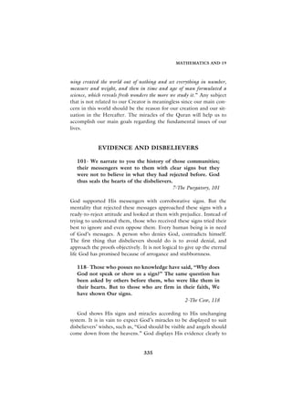 MATHEMATICS AND 19



ning created the world out of nothing and set everything in number,
measure and weight, and then in time and age of man formulated a
science, which reveals fresh wonders the more we study it.” Any subject
that is not related to our Creator is meaningless since our main con-
cern in this world should be the reason for our creation and our sit-
uation in the Hereafter. The miracles of the Quran will help us to
accomplish our main goals regarding the fundamental issues of our
lives.


             EVIDENCE AND DISBELIEVERS

   101- We narrate to you the history of those communities;
   their messengers went to them with clear signs but they
   were not to believe in what they had rejected before. God
   thus seals the hearts of the disbelievers.
                                             7-The Purgatory, 101

God supported His messengers with corroborative signs. But the
mentality that rejected these messages approached these signs with a
ready-to-reject attitude and looked at them with prejudice. Instead of
trying to understand them, those who received these signs tried their
best to ignore and even oppose them. Every human being is in need
of God’s messages. A person who denies God, contradicts himself.
The first thing that disbelievers should do is to avoid denial, and
approach the proofs objectively. It is not logical to give up the eternal
life God has promised because of arrogance and stubbornness.

   118- Those who posses no knowledge have said, “Why does
   God not speak or show us a sign?” The same question has
   been asked by others before them, who were like them in
   their hearts. But to those who are firm in their faith, We
   have shown Our signs.
                                               2-The Cow, 118

   God shows His signs and miracles according to His unchanging
system. It is in vain to expect God’s miracles to be displayed to suit
disbelievers’ wishes, such as, “God should be visible and angels should
come down from the heavens.” God displays His evidence clearly to


                                  335
 