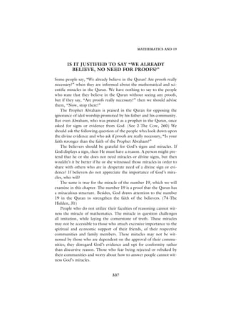 MATHEMATICS AND 19




       IS IT JUSTIFIED TO SAY “WE ALREADY
         BELIEVE, NO NEED FOR PROOFS?”

Some people say, “We already believe in the Quran! Are proofs really
necessary?” when they are informed about the mathematical and sci-
entific miracles in the Quran. We have nothing to say to the people
who state that they believe in the Quran without seeing any proofs,
but if they say, “Are proofs really necessary?” then we should advise
them, “Now, stop there!”
    The Prophet Abraham is praised in the Quran for opposing the
ignorance of idol worship promoted by his father and his community.
But even Abraham, who was praised as a prophet in the Quran, once
asked for signs or evidence from God. (See 2-The Cow, 260) We
should ask the following question of the people who look down upon
the divine evidence and who ask if proofs are really necessary, “Is your
faith stronger than the faith of the Prophet Abraham?”
    The believers should be grateful for God’s signs and miracles. If
God displays a sign, then He must have a reason. A person might pre-
tend that he or she does not need miracles or divine signs, but then
wouldn’t it be better if he or she witnessed those miracles in order to
share with others who are in desperate need of a divine sign or evi-
dence? If believers do not appreciate the importance of God’s mira-
cles, who will?
    The same is true for the miracle of the number 19, which we will
examine in this chapter. The number 19 is a proof that the Quran has
a miraculous structure. Besides, God draws attention to the number
19 in the Quran to strengthen the faith of the believers. (74-The
Hidden, 31)
    People who do not utilize their faculties of reasoning cannot wit-
ness the miracle of mathematics. The miracle in question challenges
all imitation, while laying the cornerstone of truth. These miracles
may not be accessible to those who attach excessive importance to the
spiritual and economic support of their friends, of their respective
communities and family members. These miracles may not be wit-
nessed by those who are dependent on the approval of their commu-
nities; they disregard God’s evidence and opt for conformity rather
than discursive reason. Those who fear being rejected or rebuked by
their communities and worry about how to answer people cannot wit-
ness God’s miracles.


                                 337
 