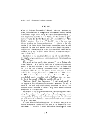 THE QURAN: UNCHALLENGEABLE MIRACLE




                             WHY 19?

When we talk about the miracle of 19 in the Quran and claim that the
words, suras and verses in the Quran are related to the number 19 and
its multiples, people ask us, “Why 19?” If this number were 11 or 23,
then they would ask “why 11?” or “why 23?” The number in ques-
tion however is 19. In the Quran, the 30th verse of the sura “The
Hidden” says that “Over it is 19.” The 31st verse of the same sura
informs us about the functions of number 19. Nineteen is the only
number in the Quran whose functions are commented upon. We will
investigate the sura “The Hidden” in detail in the following chapters.
The peculiar characteristics of 19 are sufficient as an answer to the
question, “Why 19?” There is a reason why God chose 19 and empha-
sized it in His Book.
    In addition to the fundamental reasons we will present in the fol-
lowing chapters, we can mention some other reasons for the question,
“Why 19?” here.
    Nineteen is a prime number, that is to say, 19 can be divided only
by itself and by 1. (It is also the preference of banks and intelligence
services to use prime numbers to form a security code.) If the code of
the Quran had been formed by a composite number, then it would be
debatable whether the code was formed by that composite or by its
multiples. For example, the multipliers of 21 are 7 and 3. If the num-
ber 21 had formed the code of the Quran, then it would be ques-
tioned which number formed the code of the Quran, since every num-
ber that is the multiple of 21 is the multiple of 7 and 3.
    The figures 1 and 9 form the number 19. 1 is the smallest and 9 is
the biggest of single digit counting numbers. Moreover, the written
forms of 1 and 9 are very similar in many languages. For instance, the
numeral used for numbers in Arabic is very similar to the numerals
widely used all over the world.
    In addition to the properties mentioned, 19 has many other inter-
esting characteristics. For example, there has been intriguing research
on the number 19 in the table of elements of chemistry. But this is not
the subject of our book, and we must conclude that further research
has to be carried out.
    We have witnessed the existence of a mathematical system in the
Quran - without the knowledge of the code 19 - in the previous chap-
ters of MMLC. Whoever examines whether or not the Quran draws


                                 338
 