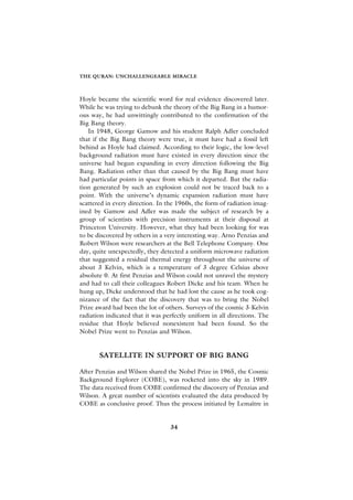 THE QURAN: UNCHALLENGEABLE MIRACLE



Hoyle became the scientific word for real evidence discovered later.
While he was trying to debunk the theory of the Big Bang in a humor-
ous way, he had unwittingly contributed to the confirmation of the
Big Bang theory.
   In 1948, George Gamow and his student Ralph Adler concluded
that if the Big Bang theory were true, it must have had a fossil left
behind as Hoyle had claimed. According to their logic, the low-level
background radiation must have existed in every direction since the
universe had begun expanding in every direction following the Big
Bang. Radiation other than that caused by the Big Bang must have
had particular points in space from which it departed. But the radia-
tion generated by such an explosion could not be traced back to a
point. With the universe’s dynamic expansion radiation must have
scattered in every direction. In the 1960s, the form of radiation imag-
ined by Gamow and Adler was made the subject of research by a
group of scientists with precision instruments at their disposal at
Princeton University. However, what they had been looking for was
to be discovered by others in a very interesting way. Arno Penzias and
Robert Wilson were researchers at the Bell Telephone Company. One
day, quite unexpectedly, they detected a uniform microwave radiation
that suggested a residual thermal energy throughout the universe of
about 3 Kelvin, which is a temperature of 3 degree Celsius above
absolute 0. At first Penzias and Wilson could not unravel the mystery
and had to call their colleagues Robert Dicke and his team. When he
hung up, Dicke understood that he had lost the cause as he took cog-
nizance of the fact that the discovery that was to bring the Nobel
Prize award had been the lot of others. Surveys of the cosmic 3-Kelvin
radiation indicated that it was perfectly uniform in all directions. The
residue that Hoyle believed nonexistent had been found. So the
Nobel Prize went to Penzias and Wilson.


       SATELLITE IN SUPPORT OF BIG BANG

After Penzias and Wilson shared the Nobel Prize in 1965, the Cosmic
Background Explorer (COBE), was rocketed into the sky in 1989.
The data received from COBE confirmed the discovery of Penzias and
Wilson. A great number of scientists evaluated the data produced by
COBE as conclusive proof. Thus the process initiated by Lemaître in


                                  34
 
