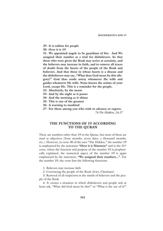 MATHEMATICS AND 19



   29- It is tablets for people
   30- Over it is 19
   31- We appointed angels to be guardians of fire. And We
   assigned their number as a trial for disbelievers. So that
   those who were given the Book may arrive at certainty, and
   the believers may increase in faith, and to remove all traces
   of doubt from the hearts of the people of the Book and
   believers. And that those in whose hearts is a disease and
   the disbelievers may say, “What does God mean by this alle-
   gory?” God thus sends astray whomever He wills and
   guides whomever He wills. None knows the armies of your
   Lord, except He. This is a reminder for the people.
   32- Absolutely, by the moon
   33- And by the night as it passes
   34- And the morning as it shines
   35- This is one of the greatest
   36- A warning to mankind
   37- For those among you who wish to advance or regress.
                                           74-The Hidden, 24-37


        THE FUNCTIONS OF 19 ACCORDING
                TO THE QURAN

There are numbers other than 19 in the Quran, but most of them are
used as adjectives (Four months, seven skies, a thousand months,
etc.). However, in verse 30 of the sura “The Hidden,” the number 19
is emphasized by the statement “Over it is Nineteen” and in the 31st
verse, where the function and purpose of the number 19 is propheti-
cally explained, the numerical aspect of the number 19 is again
emphasized by the statement, “We assigned their numbers...”. For
the number 19, the verse lists the following functions:

   1. Believers may increase faith
   2. Convincing the people of the Book (Jews, Christians)
   3. Removal of all suspicions in the minds of believers and the peo-
ple of the Book
   4. It creates a situation in which disbelievers and people sick at
heart ask, “What did God mean by this?” or “What is the use of it?”


                                341
 