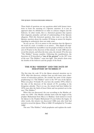THE QURAN: UNCHALLENGEABLE MIRACLE



These kinds of questions are not questions asked with honest inten-
tions to learn the meaning of a Quranic assertion. It is just an
approach taken by disbelievers in order to criticize religion and the
believers. In other words, this is a rhetorical question that exposes
their dogmatic prejudice and lack of understanding of the Quranic
allegories. With this rhetorical question, they want to say that the
Quranic assertion about the number 19 being an answer for skeptics
regarding its authenticity does not make sense.
    As you can see, 19 is an answer to the assertion that the Quran is
the word of a man. A number as an answer... This dispels all suspi-
cions! Just think how incredible it was for people to believe in the mir-
acle of 19 prior to the discovery of this miracle. It took 1400 years to
reveal this miracle, and when the time came, the miracle 19 in the sura
“The Hidden” became manifest. Following this manifestation, the
functions of 19 described as “one of the greatest” in the 35th verse
of the sura “The Hidden,” came into light. This miracle clears away
the doubts of the believers and the people of the Book.


     THE SURA “HIDDEN” AND THE DATE OF
          DISCOVERY OF NUMBER 19

The first time the code 19 in the Quran attracted attention was in
1974. After this discovery, scholars came up with many more obser-
vations of miraculous patterns. No wonder the name of the chapter
prophesying it is “The Hidden” and it is the 74th sura of the Quran.
When you place 74 beside 19, you have the number 1974, which is
the date of the discovery of the miracle of 19, according to the
Gregorian calendar. That is to say, the miracle had been hidden for
1974 years after the birth of Jesus Christ and was pointed out in the
sura “The Hidden.”
   When this was discovered, the year according to the Muslim cal-
endar was 1393. (The Muslim calendar starts with the hegira of the
prophet Muhammad from Mecca to Medina). God started to reveal
the Quran to the Prophet Muhammad 13 years before the hegira. In
other words, this miracle was discovered 1406 years after God had
started to reveal the Quran. What is 1406? 19 multiplied by 74 makes
1406!
   The sura “The Hidden,” which prophesies and explains the math-


                                  342
 