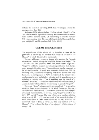 THE QURAN: UNCHALLENGEABLE MIRACLE



indicate the year of its unveiling, 1974. Can you imagine a more ele-
gant prophecy than this?
   And again, 1974 is formed when 19 of the miracle 19 and 74 of the
74th sura are written together successively. And the first verse of the sura
“The Hidden” is shown as (74;1). It is interesting to note that there are
741 verses counting from this verse till the end of the Quran, and when
you multiply 19 and 39, you have 741 (741= 19x39)


                   ONE OF THE GREATEST

The magnificence of the miracle of 19, described as “one of the
greatest,” is shown by the mathematical codes in the sura “The
Hidden” in which this miracle is mentioned.
    The sura addresses a prototype skeptic who says that the Quran is
the word of a human, stating that he will be thrown into “Saqar.” The
27th verse asks the question, “Do you know what Saqar is?”
“Saqar” is said to be an exact and objective punishment that displays
many scenes (tablets) for men. This punishment can be presumed to
be hell itself or to be 19, which is an answer for disbelievers. With the
meaning “hell,” it includes everything and shows people what they
have done in their past; or as “19,” it protects all the Quran with a
mathematical system and displays miracles, so it is a perfect reply to
disbelievers claiming that “This is nothing but the word of a
human.” Since the 31st verse calls attention to the functions of 19, it
does not matter which of these two meanings is given to “Saqar.”
    The word “Saqar” is important for the miracle of 19 in any given
situation. Saqar is used four times in the whole Quran and three uses
are in the sura “The Hidden.” These three uses of the word “Saqar”
are coded mathematically. In the said sura, “Saqar” is used in the
26th, 27th and 42nd verses. The total of the verse numbers of these
three verses is 95 (19x5). And the total of the numerical values of
these three verses is 1900. 1900 is equal to 19x100. If we add the
numerical value of these 3 verses and the sura number of “The
Hidden” (74), we have the date of the discovery of the miracle of
number 19.




                                   344
 