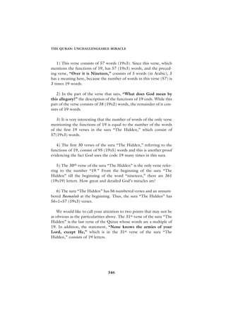 THE QURAN: UNCHALLENGEABLE MIRACLE



   1) This verse consists of 57 words (19x3). Since this verse, which
mentions the functions of 19, has 57 (19x3) words, and the preced-
ing verse, “Over it is Nineteen,” consists of 3 words (in Arabic), 3
has a meaning here, because the number of words in this verse (57) is
3 times 19 words.

    2) In the part of the verse that says, “What does God mean by
this allegory?” the description of the functions of 19 ends. While this
part of the verse consists of 38 (19x2) words, the remainder of it con-
sists of 19 words.

   3) It is very interesting that the number of words of the only verse
mentioning the functions of 19 is equal to the number of the words
of the first 19 verses in the sura “The Hidden,” which consist of
57(19x3) words.

   4) The first 30 verses of the sura “The Hidden,” referring to the
functions of 19, consist of 95 (19x5) words and this is another proof
evidencing the fact God uses the code 19 many times in this sura.

   5) The 30th verse of the sura “The Hidden” is the only verse refer-
ring to the number “19.” From the beginning of the sura “The
Hidden” till the beginning of the word “nineteen,” there are 361
(19x19) letters. How great and detailed God’s miracles are!

   6) The sura “The Hidden” has 56 numbered verses and an unnum-
bered Basmalah at the beginning. Thus, the sura “The Hidden” has
56+1=57 (19x3) verses.

   We would like to call your attention to two points that may not be
as obvious as the particularities above. The 31st verse of the sura “The
Hidden” is the last verse of the Quran whose words are a multiple of
19. In addition, the statement, “None knows the armies of your
Lord, except He,” which is in the 31st verse of the sura “The
Hidden,” consists of 19 letters.




                                 346
 