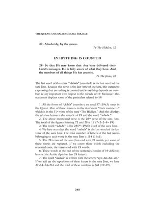THE QURAN: UNCHALLENGEABLE MIRACLE



   32- Absolutely, by the moon.
                                                   74-The Hidden, 32


                EVERYTHING IS COUNTED

   28- So that He may know that they have delivered their
   Lord’s messages. He is fully aware of what they have. And
   the numbers of all things He has counted.
                                              72-The Jinns, 28

The last word of this verse “Adada” (counted) is the last word of the
sura Jinn. Because this verse is the last verse of the sura, this statement
expressing that everything is counted and everything depends on num-
bers is very important with respect to the miracle of 19. Moreover, this
statement displays some of the particulars related to 19:

    1. All the forms of “Adda” (number) are used 57 (19x3) times in
the Quran. One of these forms is in the statement “their number...”
which is in the 31st verse of the sura “The Hidden.” And this displays
the relation between the miracle of 19 and the word “adada.”
    2. The above mentioned verse is the 28th verse of the sura Jinn.
The total of the figures forming 72 and 28 is 19 (7+2+2+8= 19)
    3. The word “adada” is the 285th (19x5) word of the sura Jinn.
    4. We have seen that the word “adada” is the last word of the last
verse of the sura Jinn. The total number of letters of the last words
belonging to each verse in the sura Jinn is 114 (19x6).
    5. The 28 verses of the sura Jinn end with 28 words, yet some of
these words are repeated. If we count these words excluding the
repeated ones, the verses end with 19 words.
    6. These words at the end of the sentences consist of 19 different
letters (the Arabic alphabet has 28 letters).
    7. The word “adada” is written with the letters “ayn+dal+dal+alif.”
If we add up the repetitions of these letters in the sura Jinn, we have
37+54+54+216 and the total of these numbers is 361 (19x19).




                                   348
 