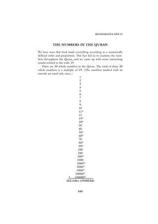 MATHEMATICS AND 19




           THE NUMBERS IN THE QURAN

We have seen that God made everything according to a numerically
defined order and proportion. This fact led us to examine the num-
bers throughout the Quran, and we came up with some interesting
results related to the code 19.
   There are 30 whole numbers in the Quran. The total of these 30
whole numbers is a multiple of 19. (The numbers marked with an
asterisk are used only once.)
                                   1
                                   2
                                   3
                                   4
                                   5
                                   6
                                   7
                                   8
                                   9
                                   10
                                   11*
                                   12
                                   19*
                                   20*
                                   30
                                   40
                                   50*
                                   60*
                                   70
                                   80*
                                   99*
                                  100
                                  200
                                 300*
                                 1000
                                 2000*
                                 3000*
                                 5000*
                                50000*
                          + 100000*
                         162.146= (19x8534)


                               349
 