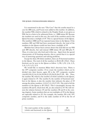 THE QURAN: UNCHALLENGEABLE MIRACLE



    It is mentioned in the sura “The Cave” that the youths stayed in a
cave for 300 years, and 9 years were added to this number. In addition,
the number 950, which is related to the Prophet Noah, is not given as
950, but in a form to be subtracted from, i.e. 1000 minus 50. Because
the numbers are used in this way, the total of the numbers used in the
Quran becomes a multiple of 19. This is a special feature of the Quran.
The numbers 1000 and 9 are repeated many times in the Quran. If the
numbers 309 and 950 had been mentioned directly, the total of the
numbers in the Quran would not have been a multiple of 19.
    Muslims have always been curious about why God did not say 950
and 309 directly, but said instead 1000 minus 50 and 300 plus 9.
Thus, it is clear now why God said it this way. Apart from the special
characteristic of 19 forming miracles, this is a proof that it is a special
way of answering questions and solving problems.
    Except for these 30 whole numbers, there are 8 fractional numbers
in the Quran. The total of all the numbers is 30+8=38 (19x2). These
fractions can be seen in the Quran as follow: 1/20, 1/8, 1/6, 1/5,
1/4, 1/3, 1/2, 2/3.
    We would like to mention Milan Sulc’s discovery here. Thirty is
the 19th composite number. If we count the numbers which can be
divided into their factors, again 30 is the 19th composite number
(4,6,8,9,10,12,14,15,16,18,20,21,22,24,25,26,27,28, 30). Thus,
the number 30, which is the number of whole numbers in the Quran,
is again related to 19. The number 8, the number of fractional num-
bers in the Quran, is also the number that indicates the place of 19
among the prime numbers: (2,3,5,7,11,13,17,19). The total of all the
numbers in the Quran is 38 (19x2). This is meaningful, because the
numbers 30 and 8, which form 38, are also related to 19. We will wit-
ness the relation between 19 and the numbers 30 and 8 in the com-
ing chapters. Some numbers that are not multiples of 19 in the Quran
are especially related to 19. For example, the number 30 is the 19th
composite number, and 8 is the index number of 19 in the list of
prime numbers.




   The total number of the numbers                            38
   (whole and fractional) in the Quran                      (19x2)



                                   350
 