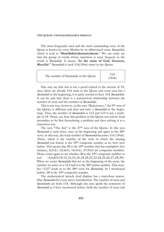 THE QURAN: UNCHALLENGEABLE MIRACLE



   The most frequently used and the most outstanding verse of the
Quran is known by every Muslim by its abbreviated name Basmalah,
which is read as “Bismillahirrahmanirraheem.” We can easily say
that the group of words whose repetition is most frequent in the
world is Basmalah. It means “In the name of God, Gracious,
Merciful.” Basmalah is used 114(19x6) times in the Quran.


                                                          114
      The number of Basmalahs in the Quran
                                                         (19x6)


   One may say that this is not a proof related to the miracle of 19,
since there are already 114 suras in the Quran and every sura has a
Basmalah at the beginning, it is quite normal to have 114 Basmalahs.
It can be said that there is a symmetrical relationship between the
number of suras and the number of Basmalahs.
   This is not true, however, as the sura “Repentance,” the 9th sura of
the Quran, is different and does not have a Basmalah at the begin-
ning. Thus, the number of Basmalahs is 113 and 113 is not a multi-
ple of 19. Please, see how this problem in the Quran was solved. God
astonishes us by first formulating a problem and then solving it in a
marvelous way.
   The sura “The Ant” is the 27th sura of the Quran. In this sura
Basmalah is used twice, once at the beginning and again in the 30th
verse; in this way, the total number of Basmalah becomes 114 (19x6).
Thirty, which is the number of the verse in which the missing
Basmalah was found, is the 19th composite number as we have seen
before. This means that 30 is the 19th number that has multipliers. For
instance, 4(2x2), 12(4x3), 15(5x3), 27(9x3) are composite numbers.
Please count again to see whether 30 is the 19th composite number or
not:      (4,6,8,9,10,12,14,15,16,18,20,21,22,24,25,26,27,28,30).
When we count Basmalahs that are at the beginning of the suras, the
number we arrive at is 113 and it is the 30th prime number. This num-
ber “113” sends us to the 30th verse for Basmalah. As I mentioned
before, 30 is the 19th composite number.
   The mathematical miracle God displays has a marvelous system:
One Basmalah for every sura’s introduction. The number of suras and
Basmalahs are both 114. Although one sura spoils the symmetry of
Basmalah as I have mentioned before, both the number of suras and


                                 352
 